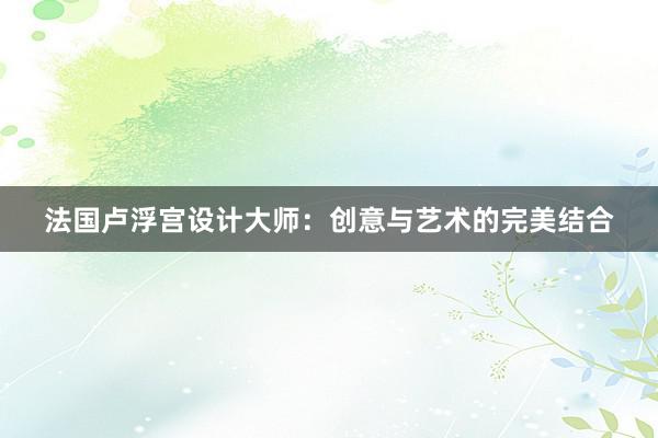 法国卢浮宫设计大师：创意与艺术的完美结合