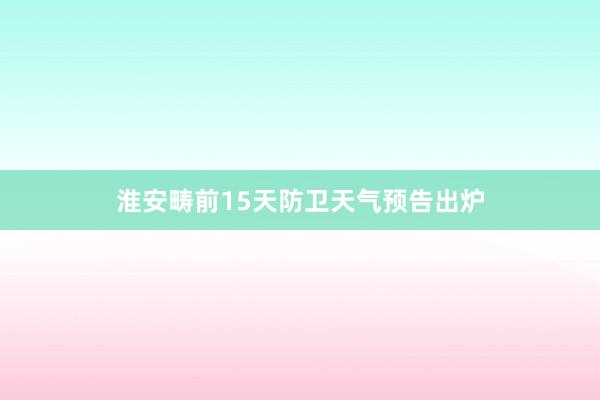 淮安畴前15天防卫天气预告出炉