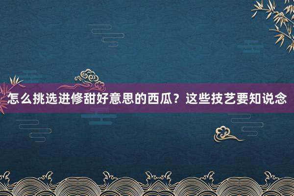 怎么挑选进修甜好意思的西瓜？这些技艺要知说念